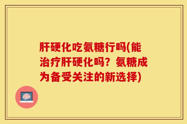 肝硬化吃氨糖行吗(能治疗肝硬化吗？氨糖成为备受关注的新选择)
