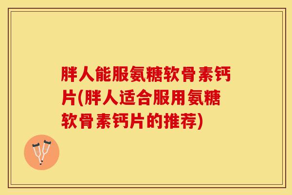 胖人能服氨糖软骨素钙片(胖人适合服用氨糖软骨素钙片的推荐)