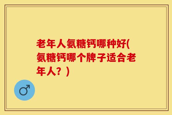 老年人氨糖钙哪种好(氨糖钙哪个牌子适合老年人？)