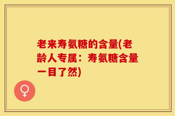 老来寿氨糖的含量(老龄人专属：寿氨糖含量一目了然)