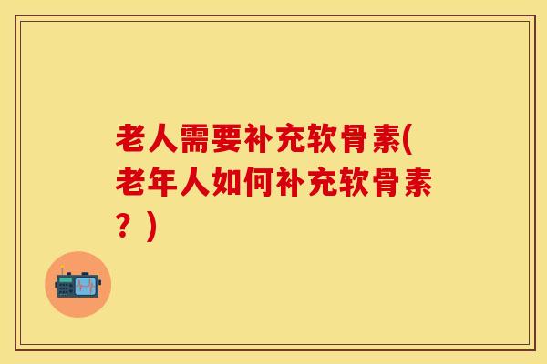 老人需要补充软骨素(老年人如何补充软骨素？)