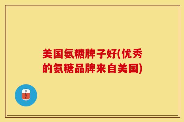 美国氨糖牌子好(优秀的氨糖品牌来自美国)