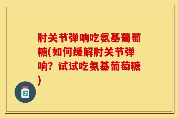 肘关节弹响吃氨基葡萄糖(如何缓解肘关节弹响？试试吃氨基葡萄糖)