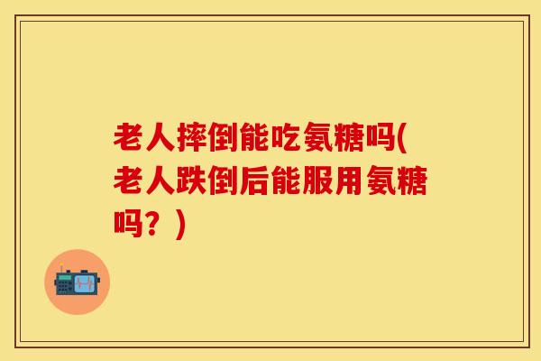 老人摔倒能吃氨糖吗(老人跌倒后能服用氨糖吗？)