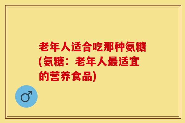 老年人适合吃那种氨糖(氨糖：老年人最适宜的营养食品)