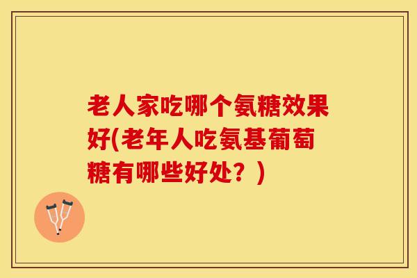 老人家吃哪个氨糖效果好(老年人吃氨基葡萄糖有哪些好处？)