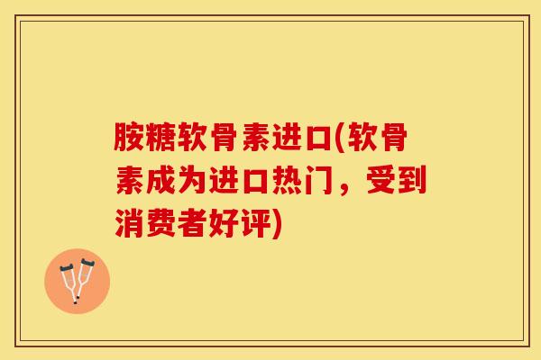 胺糖软骨素进口(软骨素成为进口热门，受到消费者好评)