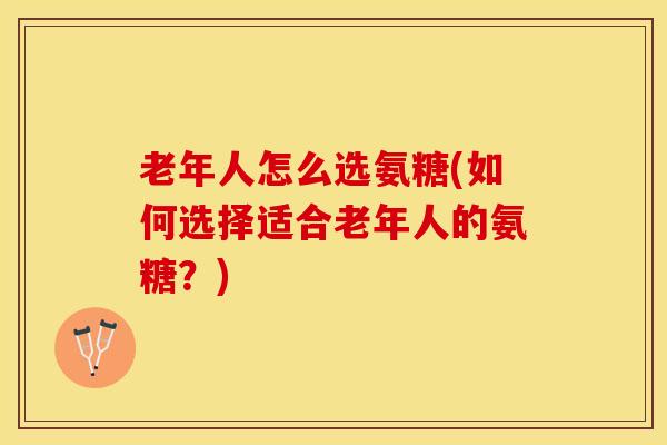 老年人怎么选氨糖(如何选择适合老年人的氨糖？)