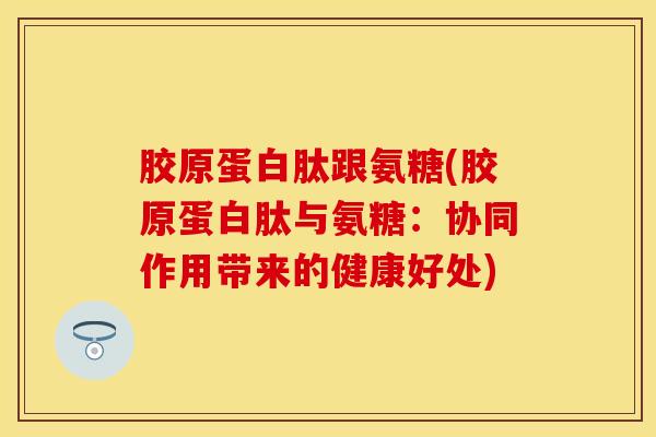胶原蛋白肽跟氨糖(胶原蛋白肽与氨糖：协同作用带来的健康好处)