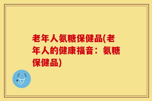 老年人氨糖保健品(老年人的健康福音：氨糖保健品)