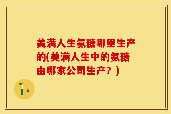 美满人生氨糖哪里生产的(美满人生中的氨糖由哪家公司生产？)