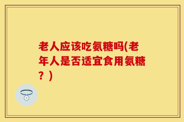 老人应该吃氨糖吗(老年人是否适宜食用氨糖?)-第1张图片-关节保镖 老人应该吃氨糖吗(老年人是否适宜食用氨糖?)-第1张图片-关节保镖