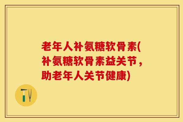 老年人补氨糖软骨素(补氨糖软骨素益关节，助老年人关节健康)