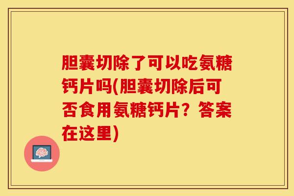 胆囊切除了可以吃氨糖钙片吗(胆囊切除后可否食用氨糖钙片？答案在这里)