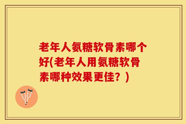 老年人氨糖软骨素哪个好(老年人用氨糖软骨素哪种效果更佳？)
