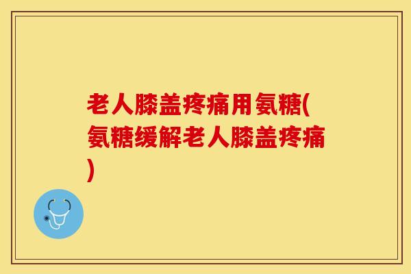 老人膝盖疼痛用氨糖(氨糖缓解老人膝盖疼痛)