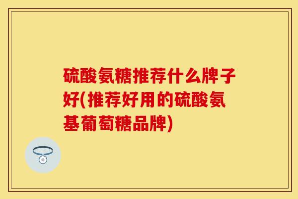 硫酸氨糖推荐什么牌子好(推荐好用的硫酸氨基葡萄糖品牌)