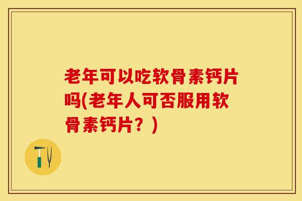 老年可以吃软骨素钙片吗(老年人可否服用软骨素钙片？)