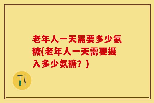 老年人一天需要多少氨糖(老年人一天需要摄入多少氨糖？)