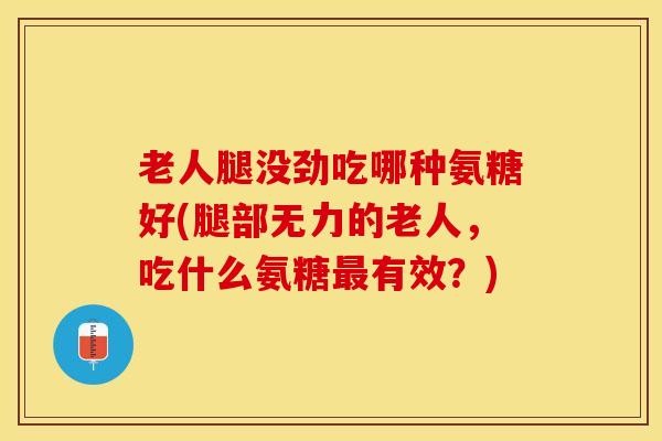 老人腿没劲吃哪种氨糖好(腿部无力的老人，吃什么氨糖最有效？)