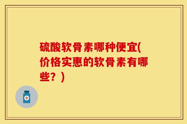 硫酸软骨素哪种便宜(价格实惠的软骨素有哪些？)