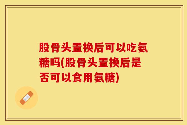 股骨头置换后可以吃氨糖吗(股骨头置换后是否可以食用氨糖)