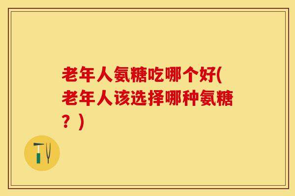老年人氨糖吃哪个好(老年人该选择哪种氨糖？)