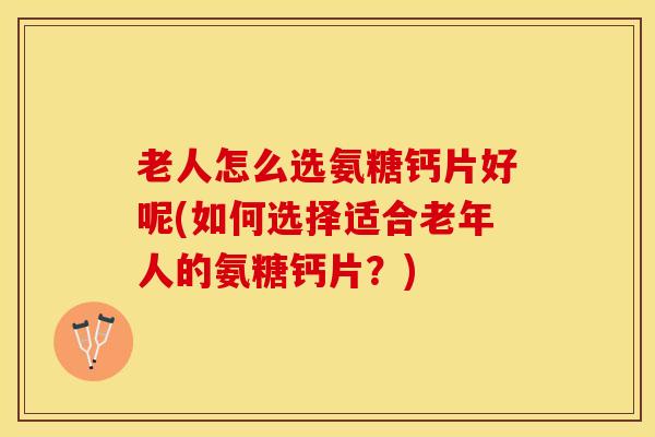 老人怎么选氨糖钙片好呢(如何选择适合老年人的氨糖钙片？)
