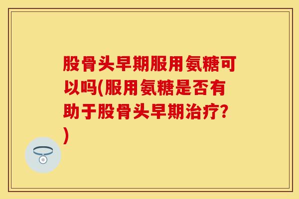 股骨头早期服用氨糖可以吗(服用氨糖是否有助于股骨头早期治疗？)