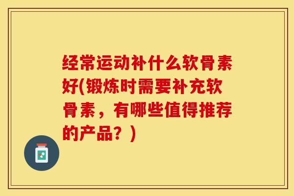经常运动补什么软骨素好(锻炼时需要补充软骨素，有哪些值得推荐的产品？)