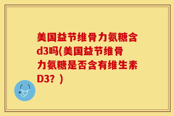 美国益节维骨力氨糖含d3吗(美国益节维骨力氨糖是否含有维生素D3？)