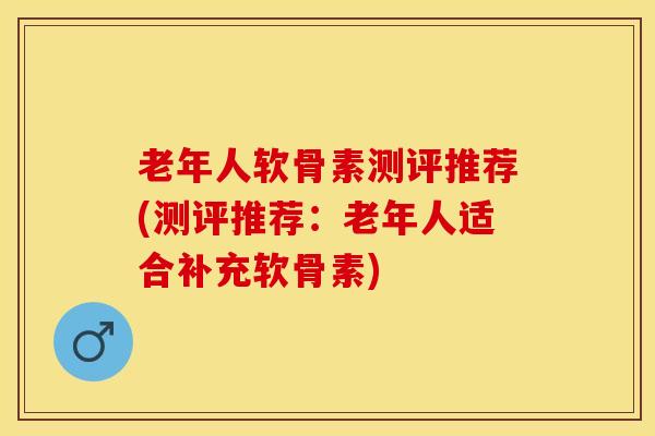 老年人软骨素测评推荐(测评推荐：老年人适合补充软骨素)