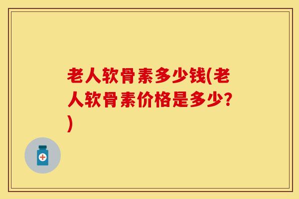 老人软骨素多少钱(老人软骨素价格是多少？)