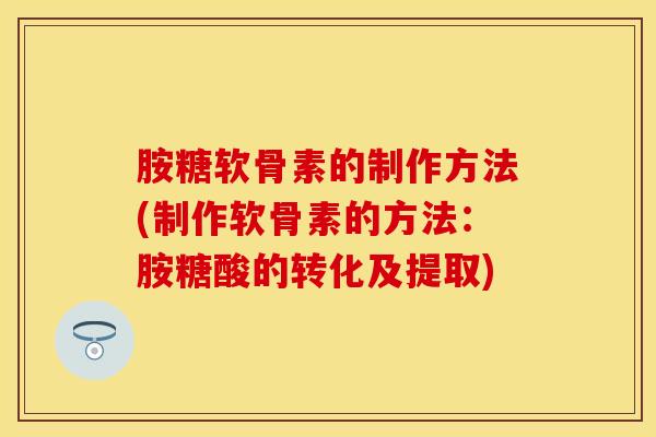 胺糖软骨素的制作方法(制作软骨素的方法：胺糖酸的转化及提取)