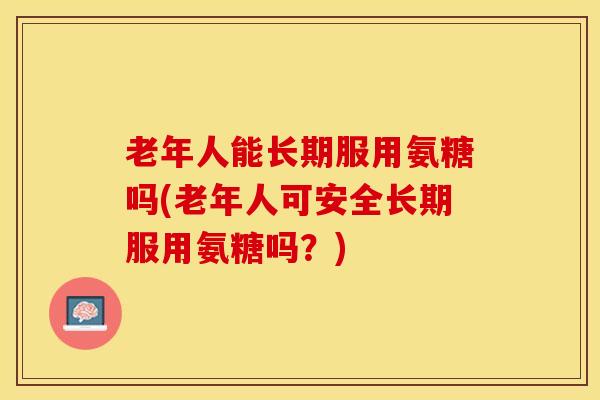 老年人能长期服用氨糖吗(老年人可安全长期服用氨糖吗？)