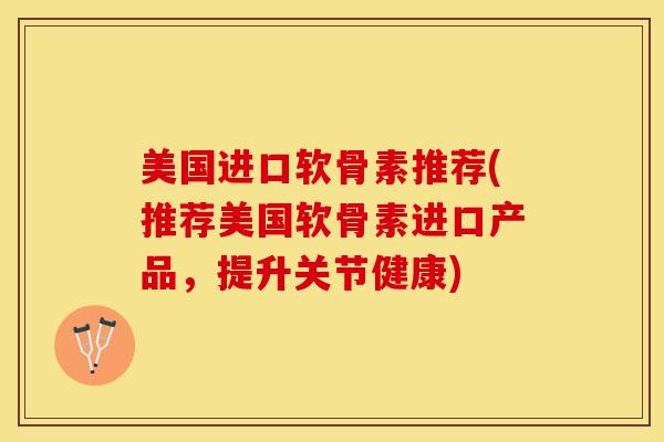 美国进口软骨素推荐(推荐美国软骨素进口产品，提升关节健康)-第1张图片-关节保镖
