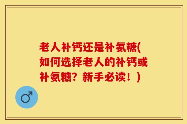 老人补钙还是补氨糖(如何选择老人的补钙或补氨糖？新手必读！)