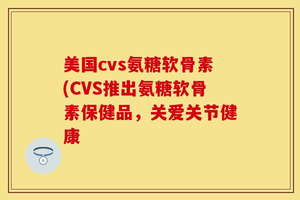 美国cvs氨糖软骨素(CVS推出氨糖软骨素保健品，关爱关节健康