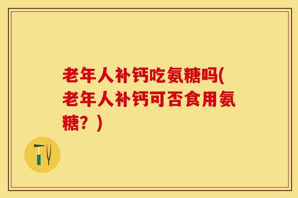 老年人补钙吃氨糖吗(老年人补钙可否食用氨糖？)