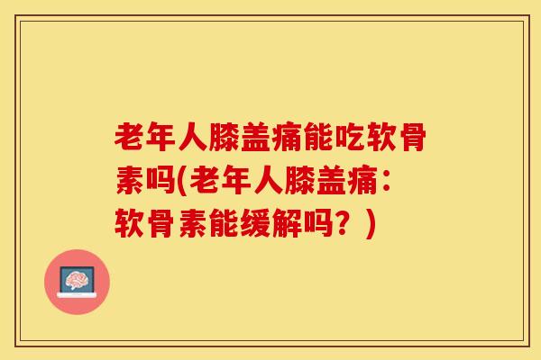老年人膝盖痛能吃软骨素吗(老年人膝盖痛：软骨素能缓解吗？)