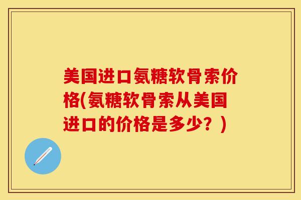 美国进口氨糖软骨索价格(氨糖软骨索从美国进口的价格是多少？)