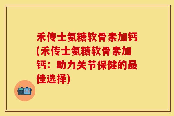 禾传士氨糖软骨素加钙(禾传士氨糖软骨素加钙：助力关节保健的最佳选择)