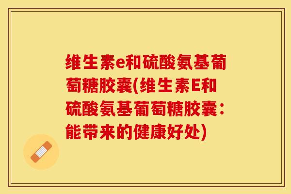 维生素e和硫酸氨基葡萄糖胶囊(维生素E和硫酸氨基葡萄糖胶囊：能带来的健康好处)