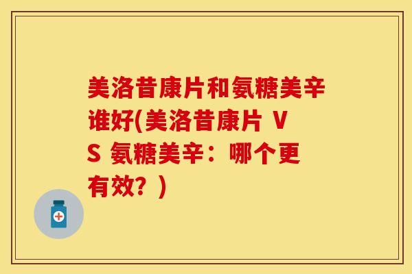 美洛昔康片和氨糖美辛谁好(美洛昔康片 VS 氨糖美辛：哪个更有效？)