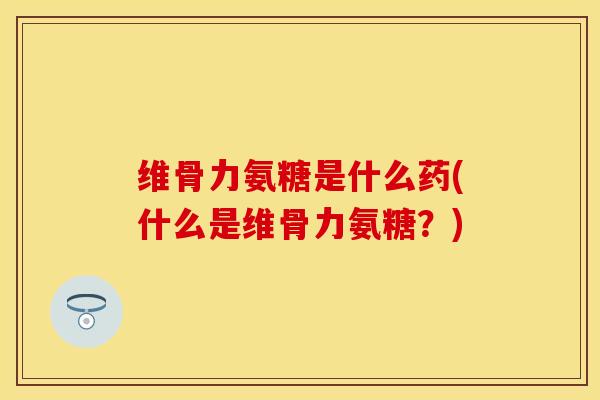 维骨力氨糖是什么药(什么是维骨力氨糖？)
