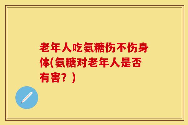 老年人吃氨糖伤不伤身体(氨糖对老年人是否有害？)