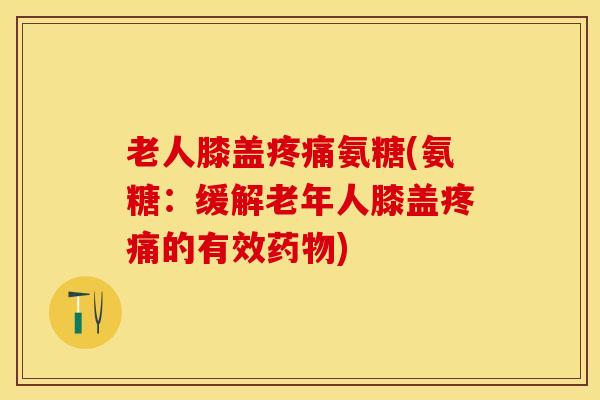 老人膝盖疼痛氨糖(氨糖：缓解老年人膝盖疼痛的有效药物)
