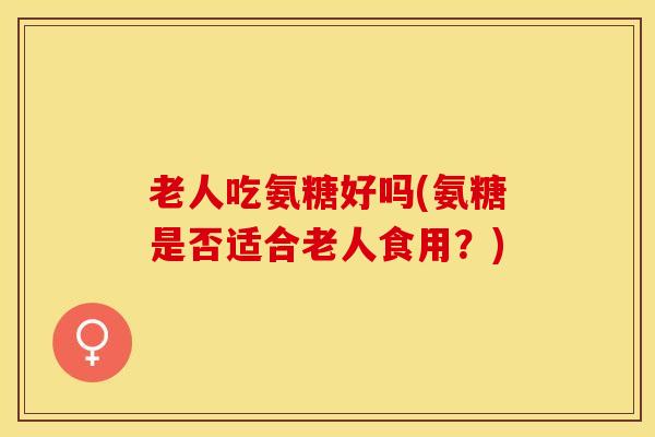 老人吃氨糖好吗(氨糖是否适合老人食用？)