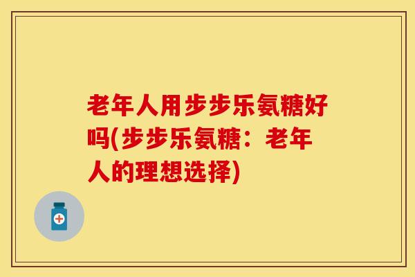 老年人用步步乐氨糖好吗(步步乐氨糖：老年人的理想选择)