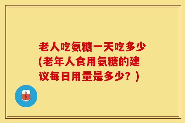 老人吃氨糖一天吃多少(老年人食用氨糖的建议每日用量是多少？)